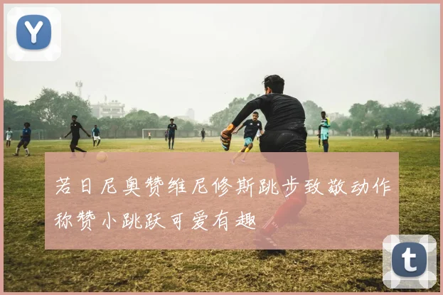 若日尼奥赞维尼修斯跳步致敬动作称赞小跳跃可爱有趣