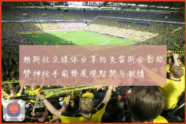 赖斯社交媒体分享约克雷斯合影称赞神枪手前锋展现默契与激情