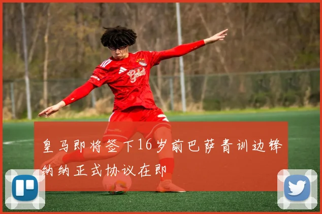 皇马即将签下16岁前巴萨青训边锋纳纳正式协议在即