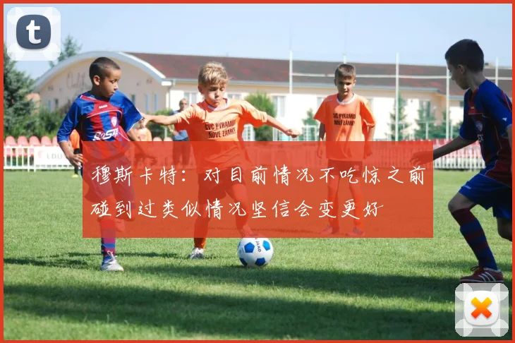 穆斯卡特：对目前情况不吃惊之前碰到过类似情况坚信会变更好