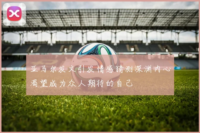 亚马尔发文引发情感猜测深渊内心渴望成为众人期待的自己