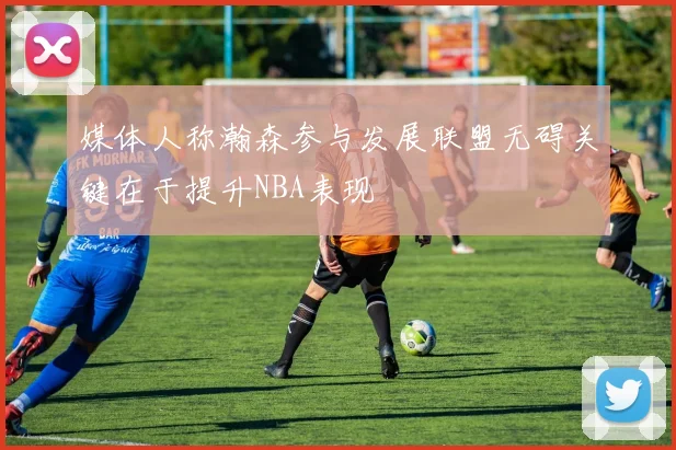 媒体人称瀚森参与发展联盟无碍关键在于提升NBA表现