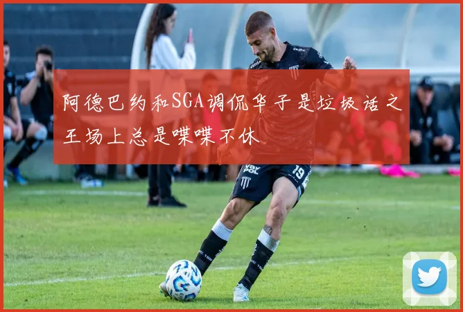 阿德巴约和SGA调侃华子是垃圾话之王场上总是喋喋不休