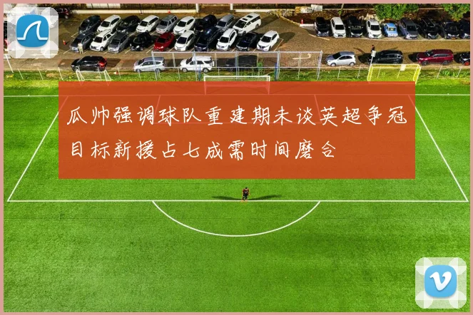 瓜帅强调球队重建期未谈英超争冠目标新援占七成需时间磨合