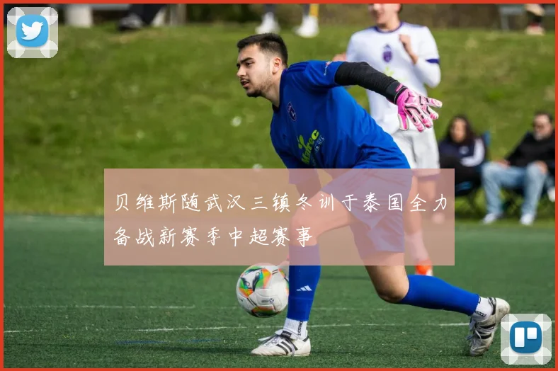 贝维斯随武汉三镇冬训于泰国全力备战新赛季中超赛事