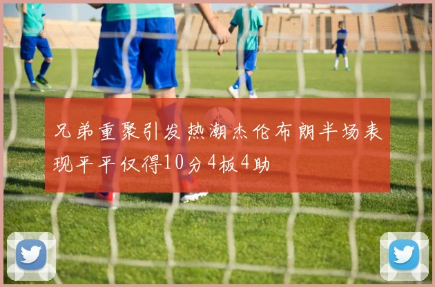 兄弟重聚引发热潮杰伦布朗半场表现平平仅得10分4板4助