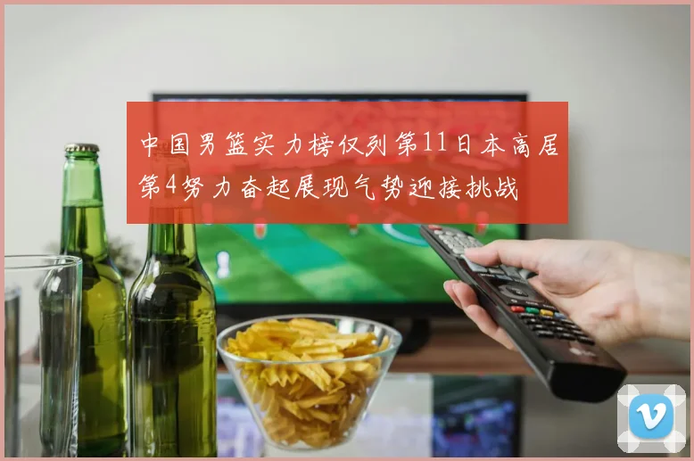 中国男篮实力榜仅列第11日本高居第4努力奋起展现气势迎接挑战