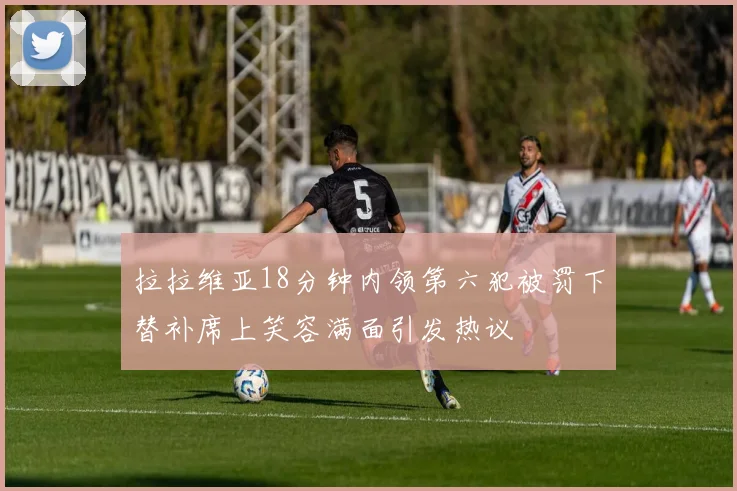 拉拉维亚18分钟内领第六犯被罚下替补席上笑容满面引发热议