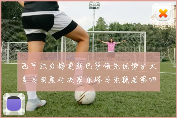 西甲积分榜更新巴萨领先优势扩大皇马明晨对决塞尔塔马竞稳居第四