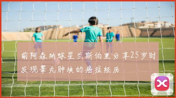 前阿森纳球星兰斯伯里分享25岁时发现睾丸肿块的癌症经历