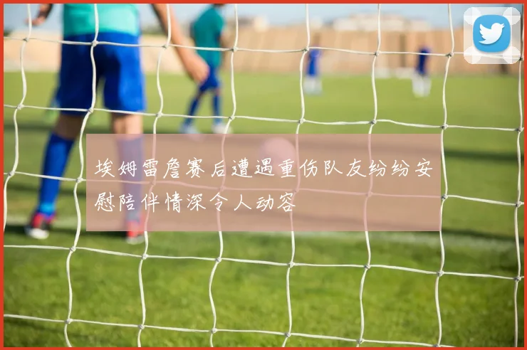 埃姆雷詹赛后遭遇重伤队友纷纷安慰陪伴情深令人动容