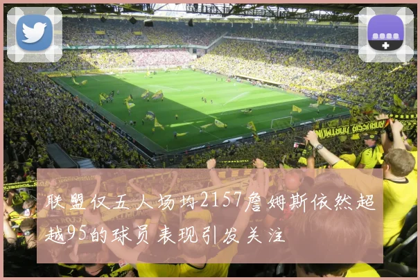 联盟仅五人场均2157詹姆斯依然超越95的球员表现引发关注