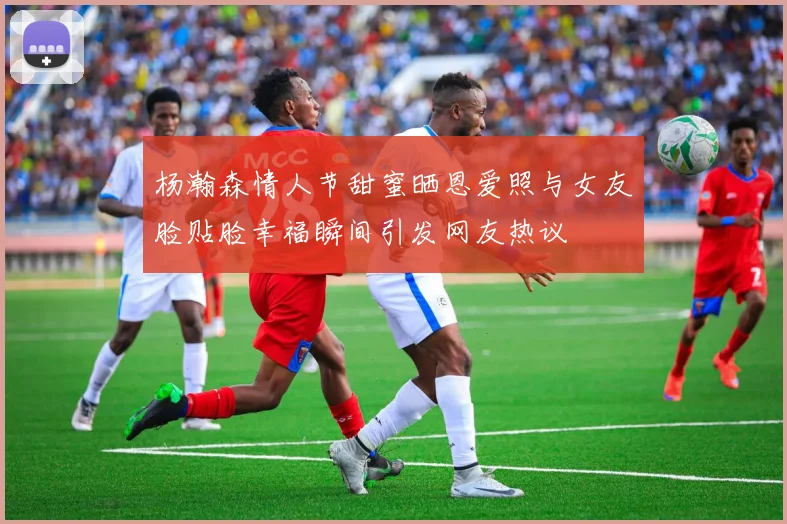 杨瀚森情人节甜蜜晒恩爱照与女友脸贴脸幸福瞬间引发网友热议