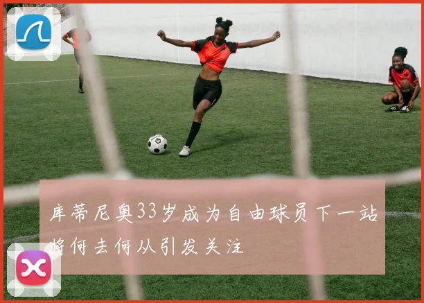 库蒂尼奥33岁成为自由球员下一站将何去何从引发关注