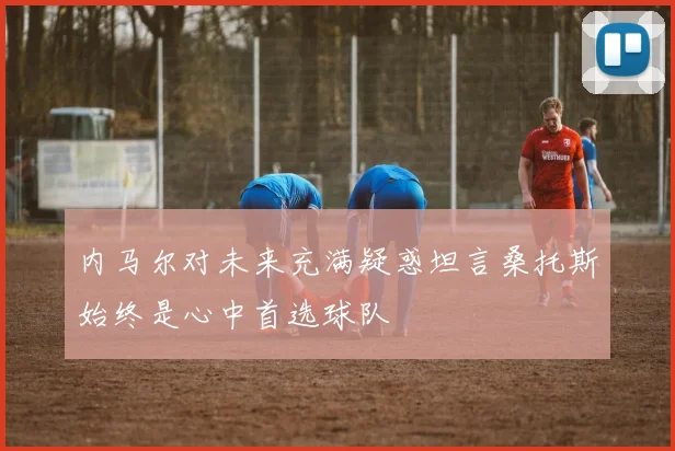 内马尔对未来充满疑惑坦言桑托斯始终是心中首选球队