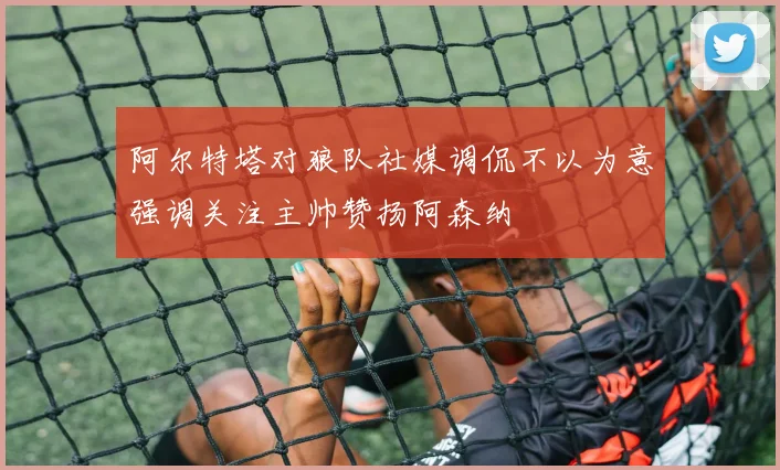 阿尔特塔对狼队社媒调侃不以为意强调关注主帅赞扬阿森纳