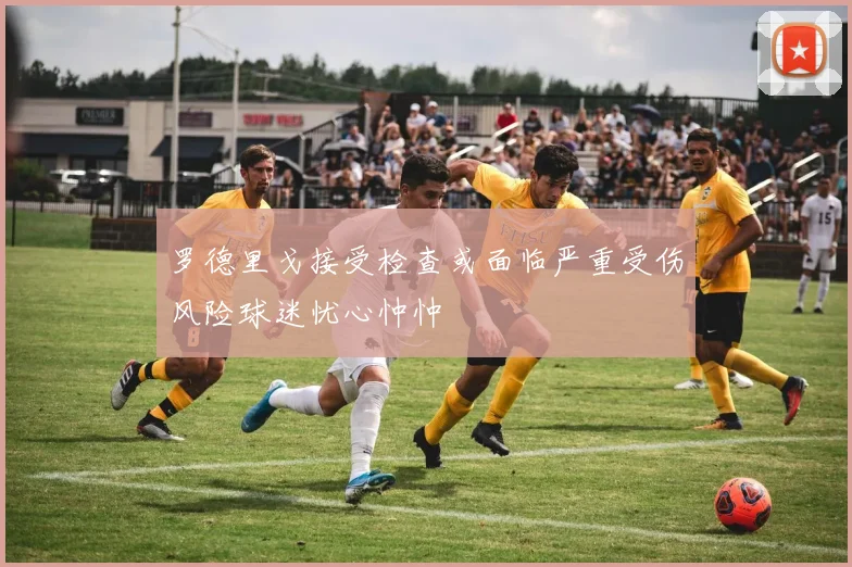 罗德里戈接受检查或面临严重受伤风险球迷忧心忡忡