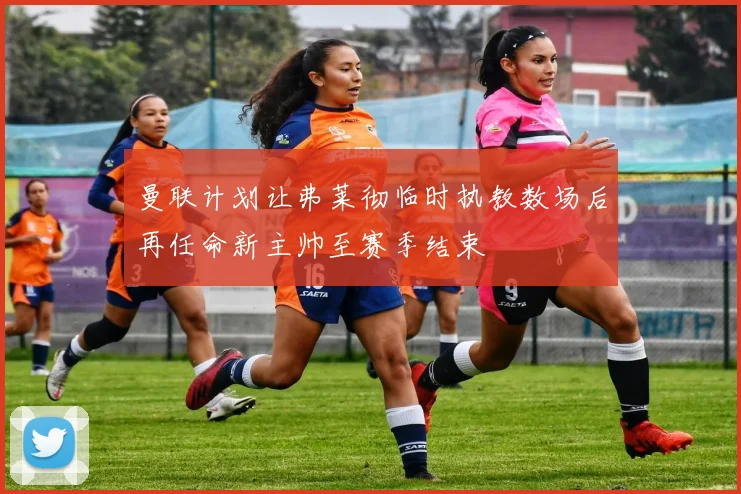 曼联计划让弗莱彻临时执教数场后再任命新主帅至赛季结束