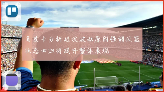 乌度卡分析进攻波动原因强调投篮状态回归将提升整体表现