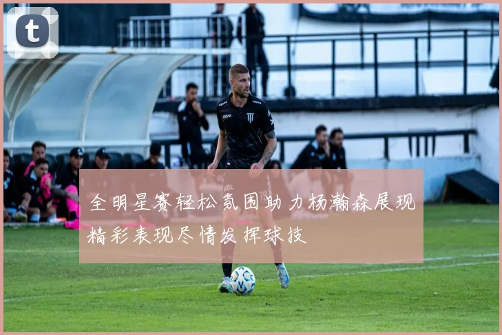 全明星赛轻松氛围助力杨瀚森展现精彩表现尽情发挥球技
