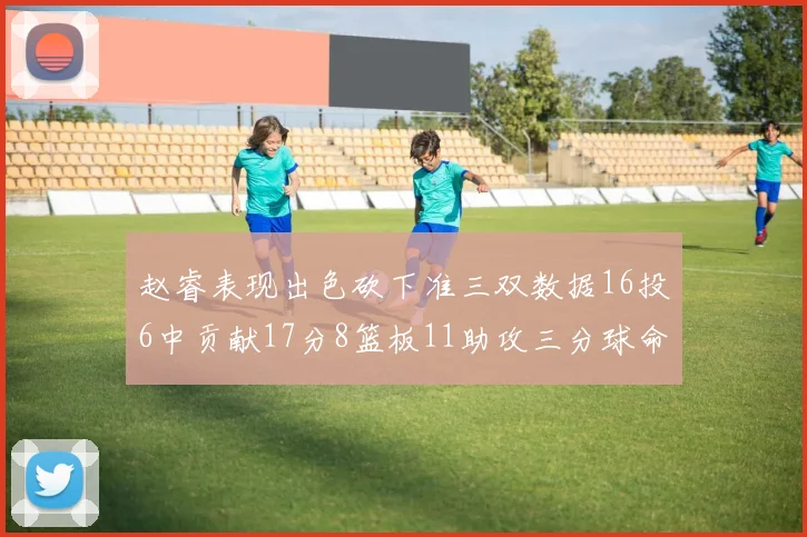 赵睿表现出色砍下准三双数据16投6中贡献17分8篮板11助攻三分球命中率高达385