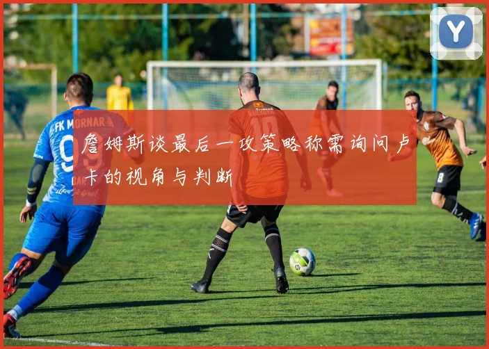 詹姆斯谈最后一攻策略称需询问卢卡的视角与判断