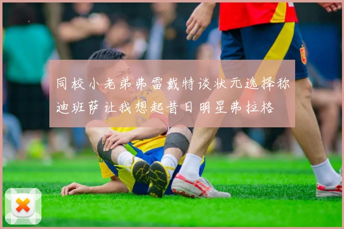 同校小老弟弗雷戴特谈状元选择称迪班萨让我想起昔日明星弗拉格