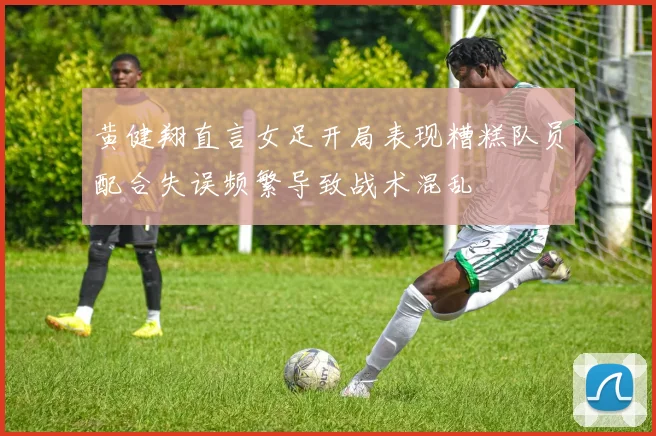 黄健翔直言女足开局表现糟糕队员配合失误频繁导致战术混乱