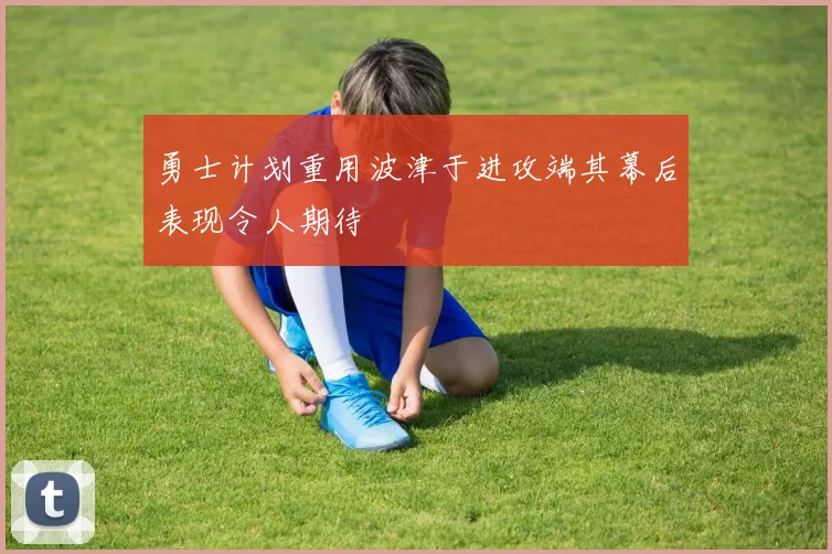 勇士计划重用波津于进攻端其幕后表现令人期待