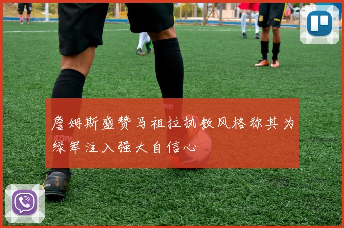詹姆斯盛赞马祖拉执教风格称其为绿军注入强大自信心