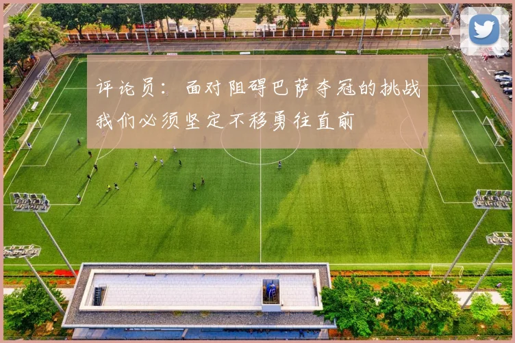 评论员：面对阻碍巴萨夺冠的挑战我们必须坚定不移勇往直前