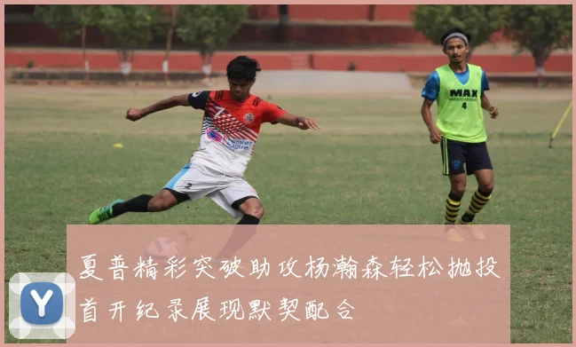 夏普精彩突破助攻杨瀚森轻松抛投首开纪录展现默契配合