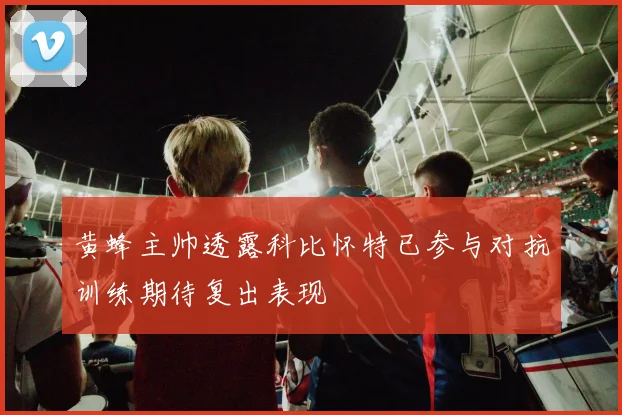 黄蜂主帅透露科比怀特已参与对抗训练期待复出表现
