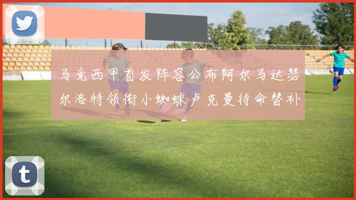 马竞西甲首发阵容公布阿尔马达瑟尔洛特领衔小蜘蛛卢克曼待命替补