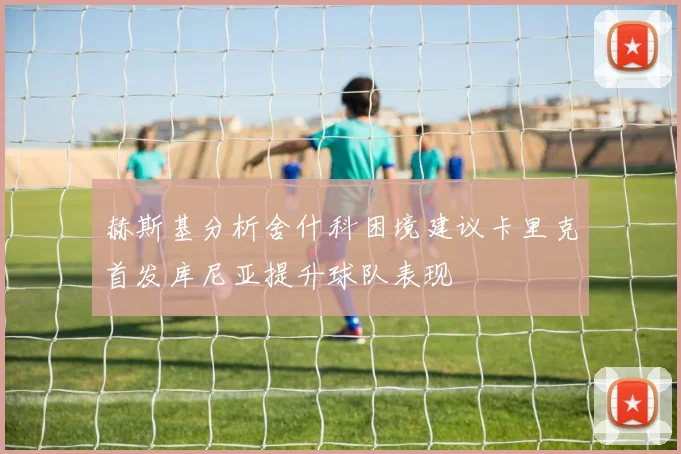 赫斯基分析舍什科困境建议卡里克首发库尼亚提升球队表现