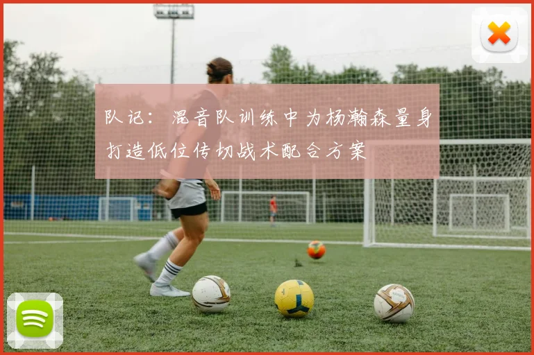 队记：混音队训练中为杨瀚森量身打造低位传切战术配合方案